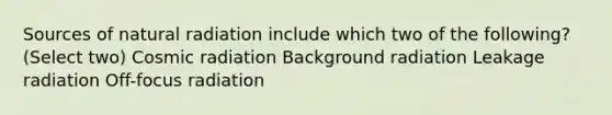 Sources of natural radiation include which two of the following? (Select two) Cosmic radiation Background radiation Leakage radiation Off-focus radiation