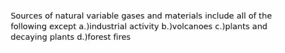 Sources of natural variable gases and materials include all of the following except a.)industrial activity b.)volcanoes c.)plants and decaying plants d.)forest fires