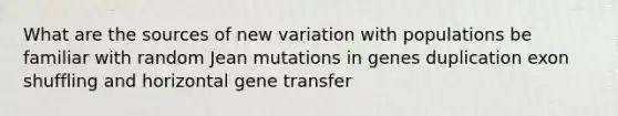 What are the sources of new variation with populations be familiar with random Jean mutations in genes duplication exon shuffling and horizontal gene transfer