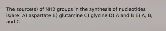 The source(s) of NH2 groups in the synthesis of nucleotides is/are: A) aspartate B) glutamine C) glycine D) A and B E) A, B, and C