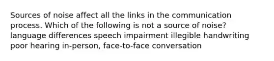 Sources of noise affect all the links in the communication process. Which of the following is not a source of noise? language differences speech impairment illegible handwriting poor hearing in-person, face-to-face conversation