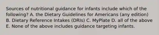 Sources of nutritional guidance for infants include which of the following? A. the Dietary Guidelines for Americans (any edition) B. Dietary Reference Intakes (DRIs) C. MyPlate D. all of the above E. None of the above includes guidance targeting infants.