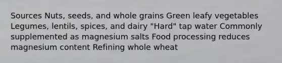 Sources Nuts, seeds, and whole grains Green leafy vegetables Legumes, lentils, spices, and dairy "Hard" tap water Commonly supplemented as magnesium salts Food processing reduces magnesium content Refining whole wheat