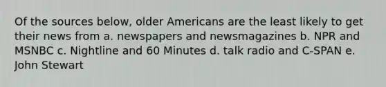 Of the sources below, older Americans are the least likely to get their news from a. newspapers and newsmagazines b. NPR and MSNBC c. Nightline and 60 Minutes d. talk radio and C-SPAN e. John Stewart