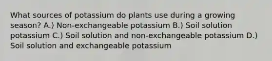 What sources of potassium do plants use during a growing season? A.) Non-exchangeable potassium B.) Soil solution potassium C.) Soil solution and non-exchangeable potassium D.) Soil solution and exchangeable potassium