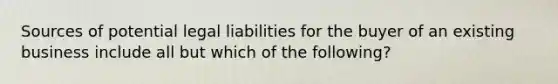 Sources of potential legal liabilities for the buyer of an existing business include all but which of the following?