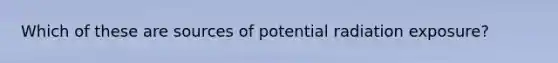 Which of these are sources of potential radiation exposure?