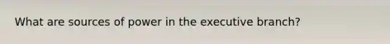 What are sources of power in the executive branch?