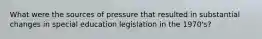 What were the sources of pressure that resulted in substantial changes in special education legislation in the 1970's?