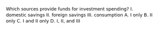 Which sources provide funds for investment spending? I. domestic savings II. foreign savings III. consumption A. I only B. II only C. I and II only D. I, II, and III