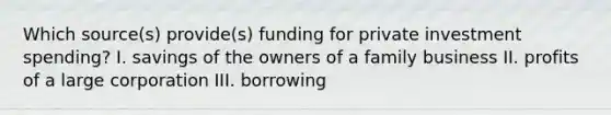 Which source(s) provide(s) funding for private investment spending? I. savings of the owners of a family business II. profits of a large corporation III. borrowing