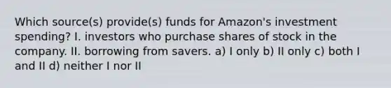 Which source(s) provide(s) funds for Amazon's investment spending? I. investors who purchase shares of stock in the company. II. borrowing from savers. a) I only b) II only c) both I and II d) neither I nor II