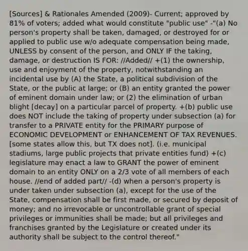 [Sources] & Rationales Amended (2009)- Current; approved by 81% of voters; added what would constitute "public use" -"(a) No person's property shall be taken, damaged, or destroyed for or applied to public use w/o adequate compensation being made, UNLESS by consent of the person, and ONLY IF the taking, damage, or destruction IS FOR: //Added// +(1) the ownership, use and enjoyment of the property, notwithstanding an incidental use by (A) the State, a political subdivision of the State, or the public at large; or (B) an entity granted the power of eminent domain under law; or (2) the elimination of urban blight [decay] on a particular parcel of property. +(b) public use does NOT include the taking of property under subsection (a) for transfer to a PRIVATE entity for the PRIMARY purpose of ECONOMIC DEVELOPMENT or ENHANCEMENT OF TAX REVENUES. [some states allow this, but TX does not]. (i.e. municipal stadiums, large public projects that private entities fund) +(c) legislature may enact a law to GRANT the power of eminent domain to an entity ONLY on a 2/3 vote of all members of each house. //end of added part// -(d) when a person's property is under taken under subsection (a), except for the use of the State, compensation shall be first made, or secured by deposit of money; and no irrevocable or uncontrollable grant of special privileges or immunities shall be made; but all privileges and franchises granted by the Legislature or created under its authority shall be subject to the control thereof."