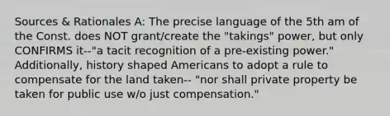 Sources & Rationales A: The precise language of the 5th am of the Const. does NOT grant/create the "takings" power, but only CONFIRMS it--"a tacit recognition of a pre-existing power." Additionally, history shaped Americans to adopt a rule to compensate for the land taken-- "nor shall private property be taken for public use w/o just compensation."