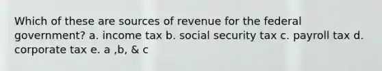 Which of these are sources of revenue for the federal government? a. income tax b. social security tax c. payroll tax d. corporate tax e. a ,b, & c