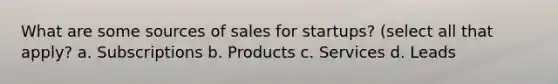 What are some sources of sales for startups? (select all that apply? a. Subscriptions b. Products c. Services d. Leads