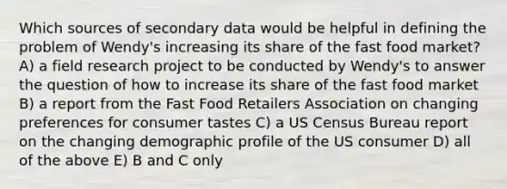 Which sources of secondary data would be helpful in defining the problem of Wendy's increasing its share of the fast food market? A) a field research project to be conducted by Wendy's to answer the question of how to increase its share of the fast food market B) a report from the Fast Food Retailers Association on changing preferences for consumer tastes C) a US Census Bureau report on the changing demographic profile of the US consumer D) all of the above E) B and C only