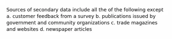 Sources of secondary data include all the of the following except a. customer feedback from a survey b. publications issued by government and community organizations c. trade magazines and websites d. newspaper articles