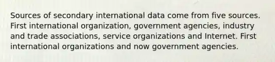 Sources of secondary international data come from five sources. First international organization, government agencies, industry and trade associations, service organizations and Internet. First international organizations and now government agencies.