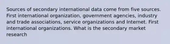 Sources of secondary international data come from five sources. First international organization, government agencies, industry and trade associations, service organizations and Internet. First international organizations. What is the secondary market research