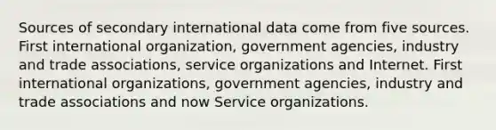 Sources of secondary international data come from five sources. First international organization, government agencies, industry and trade associations, service organizations and Internet. First international organizations, government agencies, industry and trade associations and now Service organizations.