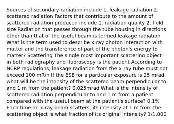 Sources of secondary radiation include 1. leakage radiation 2. scattered radiation Factors that contribute to the amount of scattered radiation produced include 1. radiation quality 2. field size Radiation that passes through the tube housing in directions other than that of the useful beam is termed leakage radiation What is the term used to describe x-ray photon interaction with matter and the transference of part of the photon's energy to matter? Scattering The single most important scattering object in both radiography and fluoroscopy is the patient According to NCRP regulations, leakage radiation from the x-ray tube must not exceed 100 mR/h If the ESE for a particular exposure is 25 mrad, what will be the intensity of the scattered beam perpendicular to and 1 m from the patient? 0.025mrad What is the intensity of scattered radiation perpendicular to and 1 m from a patient compared with the useful beam at the patient's surface? 0.1% Each time an x-ray beam scatters, its intensity at 1 m from the scattering object is what fraction of its original intensity? 1/1,000