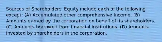 Sources of Shareholders' Equity include each of the following except: (A) Accumulated other comprehensive income. (B) Amounts earned by the corporation on behalf of its shareholders. (C) Amounts borrowed from financial institutions. (D) Amounts invested by shareholders in the corporation.