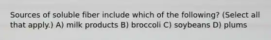 Sources of soluble fiber include which of the following? (Select all that apply.) A) milk products B) broccoli C) soybeans D) plums