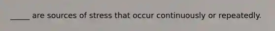 _____ are sources of stress that occur continuously or repeatedly.