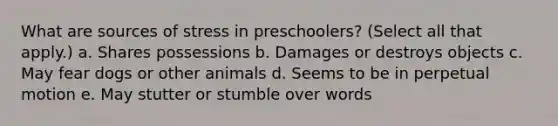 What are sources of stress in preschoolers? (Select all that apply.) a. Shares possessions b. Damages or destroys objects c. May fear dogs or other animals d. Seems to be in perpetual motion e. May stutter or stumble over words