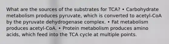 What are the sources of the substrates for TCA? • Carbohydrate metabolism produces pyruvate, which is converted to acetyl-CoA by the pyruvate dehydrogenase complex. • Fat metabolism produces acetyl-CoA. • Protein metabolism produces amino acids, which feed into the TCA cycle at multiple points.