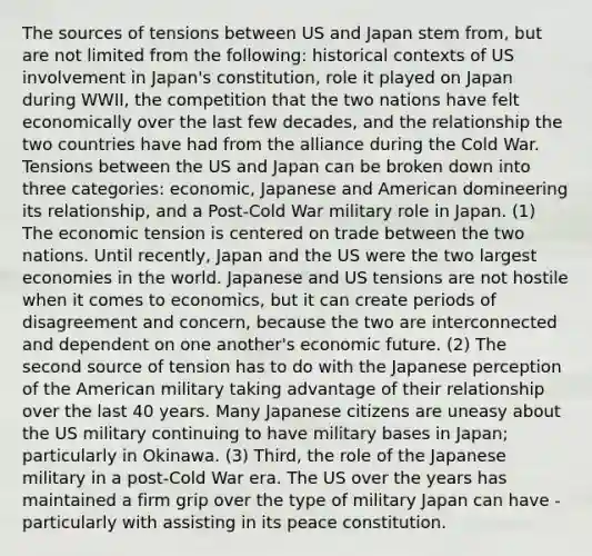 The sources of tensions between US and Japan stem from, but are not limited from the following: historical contexts of US involvement in Japan's constitution, role it played on Japan during WWII, the competition that the two nations have felt economically over the last few decades, and the relationship the two countries have had from the alliance during the Cold War. Tensions between the US and Japan can be broken down into three categories: economic, Japanese and American domineering its relationship, and a Post-Cold War military role in Japan. (1) The economic tension is centered on trade between the two nations. Until recently, Japan and the US were the two largest economies in the world. Japanese and US tensions are not hostile when it comes to economics, but it can create periods of disagreement and concern, because the two are interconnected and dependent on one another's economic future. (2) The second source of tension has to do with the Japanese perception of the American military taking advantage of their relationship over the last 40 years. Many Japanese citizens are uneasy about the US military continuing to have military bases in Japan; particularly in Okinawa. (3) Third, the role of the Japanese military in a post-Cold War era. The US over the years has maintained a firm grip over the type of military Japan can have - particularly with assisting in its peace constitution.