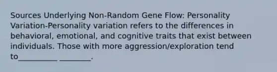 Sources Underlying Non-Random Gene Flow: Personality Variation-Personality variation refers to the differences in behavioral, emotional, and cognitive traits that exist between individuals. Those with more aggression/exploration tend to__________ ________.