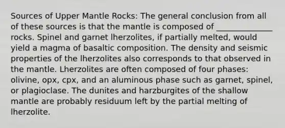 Sources of Upper Mantle Rocks: The general conclusion from all of these sources is that the mantle is composed of ______________ rocks. Spinel and garnet lherzolites, if partially melted, would yield a magma of basaltic composition. The density and seismic properties of the lherzolites also corresponds to that observed in the mantle. Lherzolites are often composed of four phases: olivine, opx, cpx, and an aluminous phase such as garnet, spinel, or plagioclase. The dunites and harzburgites of the shallow mantle are probably residuum left by the partial melting of lherzolite.