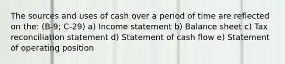 The sources and uses of cash over a period of time are reflected on the: (B-9; C-29) a) <a href='https://www.questionai.com/knowledge/kCPMsnOwdm-income-statement' class='anchor-knowledge'>income statement</a> b) <a href='https://www.questionai.com/knowledge/k1u07UMB1r-balance-sheet' class='anchor-knowledge'>balance sheet</a> c) Tax reconciliation statement d) Statement of <a href='https://www.questionai.com/knowledge/kXoqoBRFeQ-cash-flow' class='anchor-knowledge'>cash flow</a> e) Statement of operating position