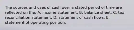 The sources and uses of cash over a stated period of time are reflected on the: A. <a href='https://www.questionai.com/knowledge/kCPMsnOwdm-income-statement' class='anchor-knowledge'>income statement</a>. B. balance sheet. C. tax reconciliation statement. D. statement of cash flows. E. statement of operating position.