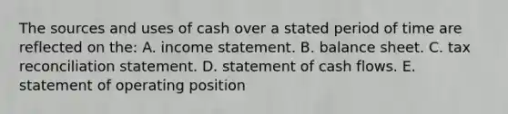 The sources and uses of cash over a stated period of time are reflected on the: A. income statement. B. balance sheet. C. tax reconciliation statement. D. statement of cash flows. E. statement of operating position