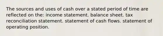 The sources and uses of cash over a stated period of time are reflected on the: income statement. balance sheet. tax reconciliation statement. statement of cash flows. statement of operating position.