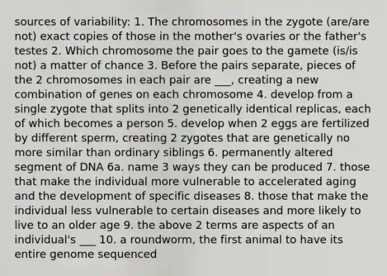 sources of variability: 1. The chromosomes in the zygote (are/are not) exact copies of those in the mother's ovaries or the father's testes 2. Which chromosome the pair goes to the gamete (is/is not) a matter of chance 3. Before the pairs separate, pieces of the 2 chromosomes in each pair are ___, creating a new combination of genes on each chromosome 4. develop from a single zygote that splits into 2 genetically identical replicas, each of which becomes a person 5. develop when 2 eggs are fertilized by different sperm, creating 2 zygotes that are genetically no more similar than ordinary siblings 6. permanently altered segment of DNA 6a. name 3 ways they can be produced 7. those that make the individual more vulnerable to accelerated aging and the development of specific diseases 8. those that make the individual less vulnerable to certain diseases and more likely to live to an older age 9. the above 2 terms are aspects of an individual's ___ 10. a roundworm, the first animal to have its entire genome sequenced