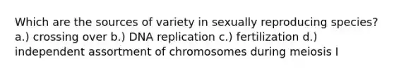 Which are the sources of variety in sexually reproducing species? a.) crossing over b.) DNA replication c.) fertilization d.) independent assortment of chromosomes during meiosis I