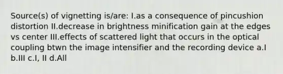 Source(s) of vignetting is/are: I.as a consequence of pincushion distortion II.decrease in brightness minification gain at the edges vs center III.effects of scattered light that occurs in the optical coupling btwn the image intensifier and the recording device a.I b.III c.I, II d.All