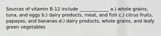 Sources of vitamin B-12 include _____________ a.) whole grains, tuna, and eggs b.) dairy products, meat, and fish c.) citrus fruits, papayas, and bananas d.) dairy products, whole grains, and leafy green vegetables