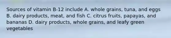 Sources of vitamin B-12 include A. whole grains, tuna, and eggs B. dairy products, meat, and fish C. citrus fruits, papayas, and bananas D. dairy products, whole grains, and leafy green vegetables