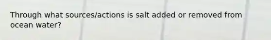 Through what sources/actions is salt added or removed from ocean water?