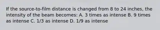 If the source-to-film distance is changed from 8 to 24 inches, the intensity of the beam becomes: A. 3 times as intense B. 9 times as intense C. 1/3 as intense D. 1/9 as intense