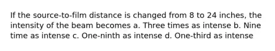 If the source-to-film distance is changed from 8 to 24 inches, the intensity of the beam becomes a. Three times as intense b. Nine time as intense c. One-ninth as intense d. One-third as intense