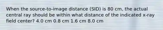 When the source-to-image distance (SID) is 80 cm, the actual central ray should be within what distance of the indicated x-ray field center? 4.0 cm 0.8 cm 1.6 cm 8.0 cm