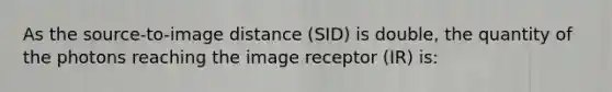 As the source-to-image distance (SID) is double, the quantity of the photons reaching the image receptor (IR) is: