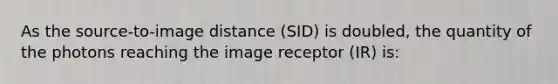 As the source-to-image distance (SID) is doubled, the quantity of the photons reaching the image receptor (IR) is: