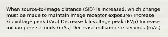 When source-to-image distance (SID) is increased, which change must be made to maintain image receptor exposure? Increase kilovoltage peak (kVp) Decrease kilovoltage peak (KVp) Increase milliampere-seconds (mAs) Decrease milliampere-seconds (mAs)